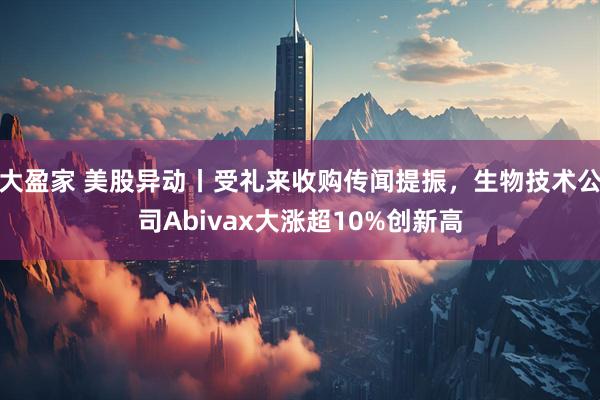 大盈家 美股异动丨受礼来收购传闻提振，生物技术公司Abivax大涨超10%创新高