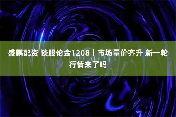 盛鹏配资 谈股论金1208丨市场量价齐升 新一轮行情来了吗