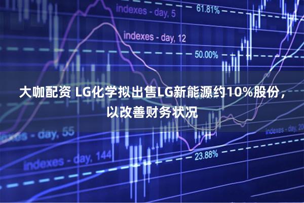 大咖配资 LG化学拟出售LG新能源约10%股份，以改善财务状况