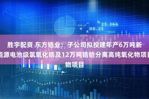胜宇配资 东方锆业：子公司拟投建年产6万吨新能源电池级氯氧化锆及12万吨锆铪分离高纯氧化物项目