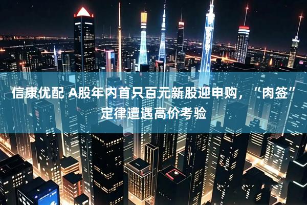 信康优配 A股年内首只百元新股迎申购，“肉签”定律遭遇高价考验