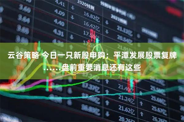 云谷策略 今日一只新股申购；平潭发展股票复牌……盘前重要消息还有这些