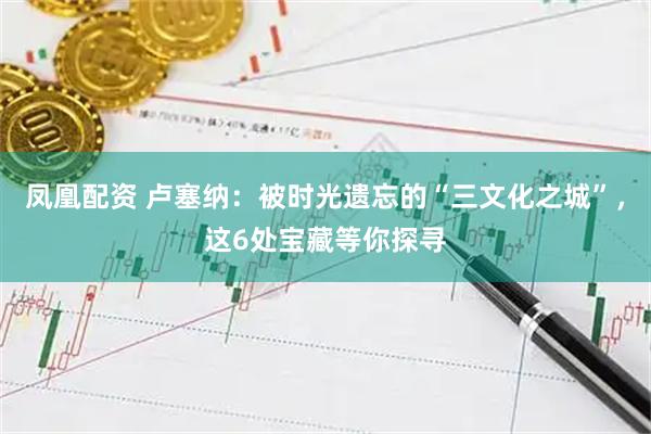 凤凰配资 卢塞纳：被时光遗忘的“三文化之城”，这6处宝藏等你探寻