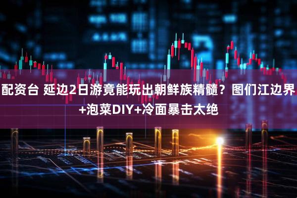 配资台 延边2日游竟能玩出朝鲜族精髓？图们江边界+泡菜DIY+冷面暴击太绝