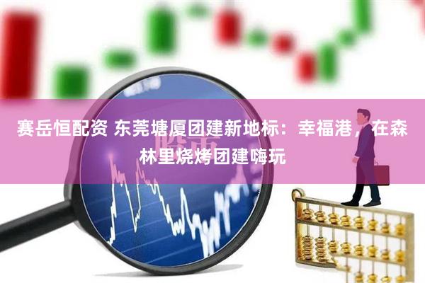 赛岳恒配资 东莞塘厦团建新地标：幸福港，在森林里烧烤团建嗨玩