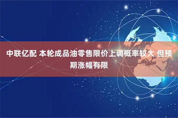 中联亿配 本轮成品油零售限价上调概率较大 但预期涨幅有限