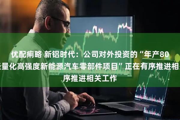 优配痢略 新铝时代：公司对外投资的“年产80万套轻量化高强度新能源汽车零部件项目”正在有序推进相关工作
