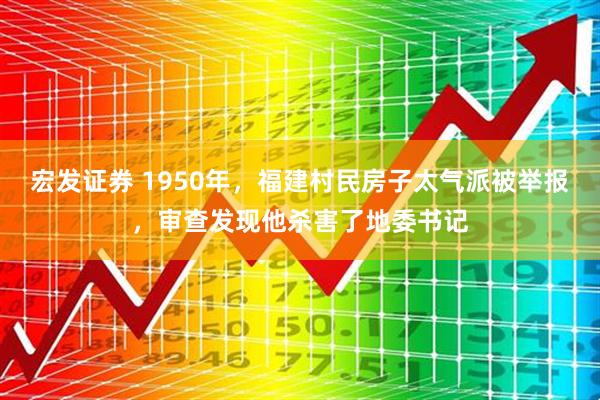 宏发证券 1950年，福建村民房子太气派被举报，审查发现他杀害了地委书记