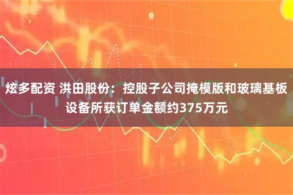 炫多配资 洪田股份：控股子公司掩模版和玻璃基板设备所获订单金额约375万元