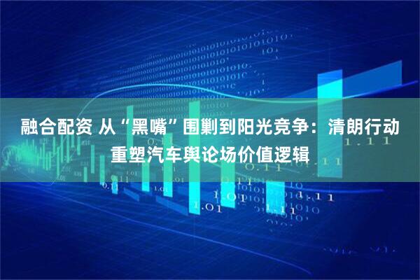 融合配资 从“黑嘴”围剿到阳光竞争：清朗行动重塑汽车舆论场价值逻辑
