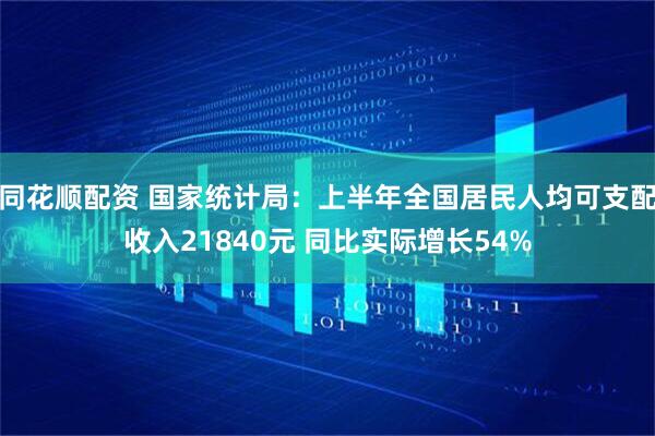 同花顺配资 国家统计局：上半年全国居民人均可支配收入21840元 同比实际增长54%