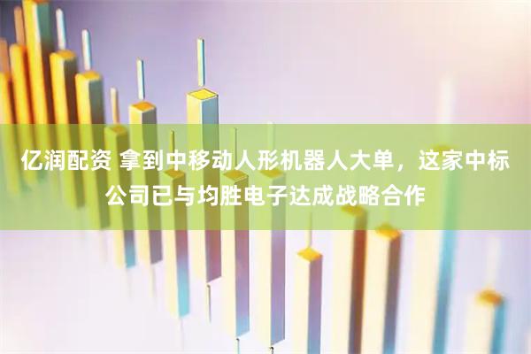 亿润配资 拿到中移动人形机器人大单，这家中标公司已与均胜电子达成战略合作